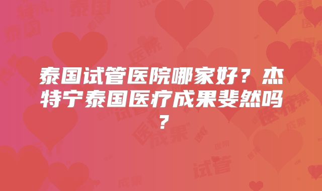 泰国试管医院哪家好？杰特宁泰国医疗成果斐然吗？