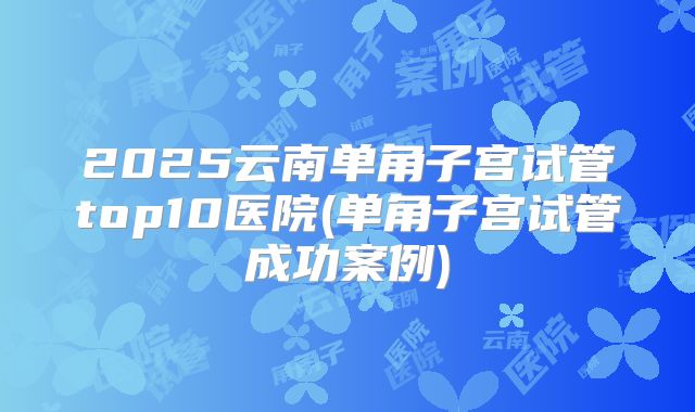 2025云南单角子宫试管top10医院(单角子宫试管成功案例)