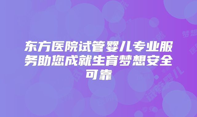 东方医院试管婴儿专业服务助您成就生育梦想安全可靠