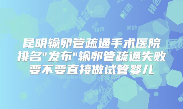 昆明输卵管疏通手术医院排名"发布"输卵管疏通失败要不要直接做试管婴儿