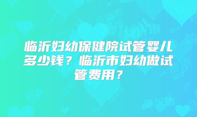 临沂妇幼保健院试管婴儿多少钱？临沂市妇幼做试管费用？