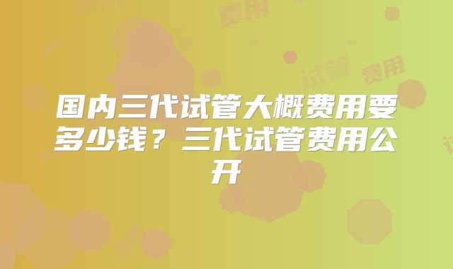 国内三代试管大概费用要多少钱?三代试管费用公开