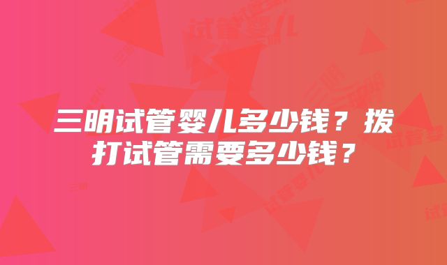 三明试管婴儿多少钱？拨打试管需要多少钱？