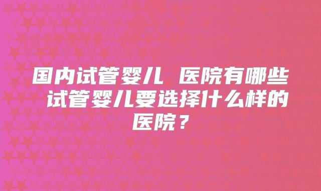 国内试管婴儿 医院有哪些 试管婴儿要选择什么样的医院？