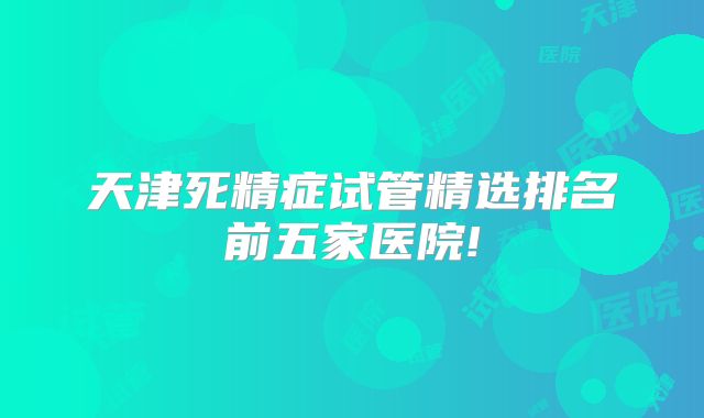 天津死精症试管精选排名前五家医院!