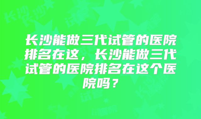 长沙能做三代试管的医院排名在这，长沙能做三代试管的医院排名在这个医院吗？