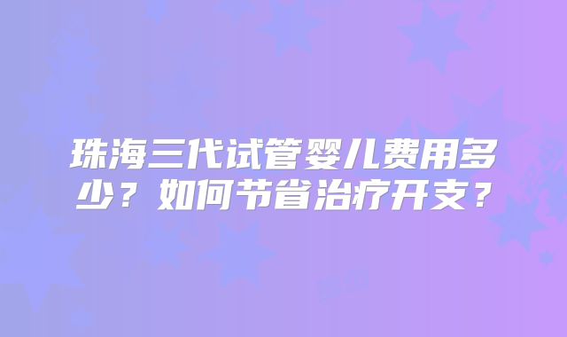 珠海三代试管婴儿费用多少？如何节省治疗开支？