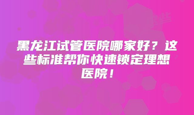 黑龙江试管医院哪家好？这些标准帮你快速锁定理想医院！