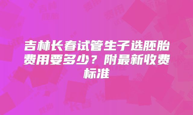 吉林长春试管生子选胚胎费用要多少？附最新收费标准