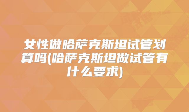 女性做哈萨克斯坦试管划算吗(哈萨克斯坦做试管有什么要求)