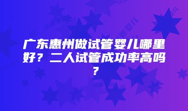广东惠州做试管婴儿哪里好？二人试管成功率高吗？