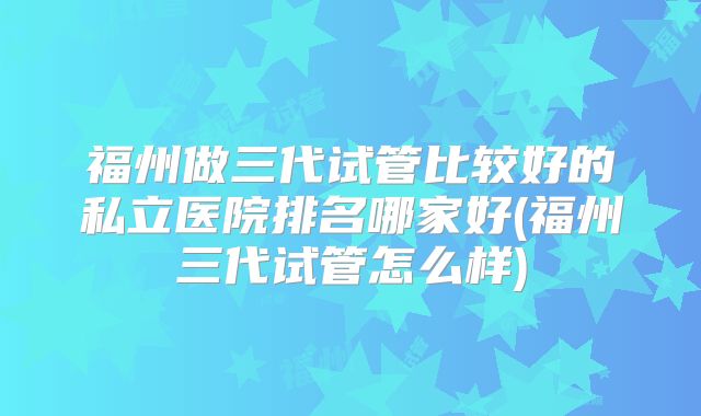 福州做三代试管比较好的私立医院排名哪家好(福州三代试管怎么样)