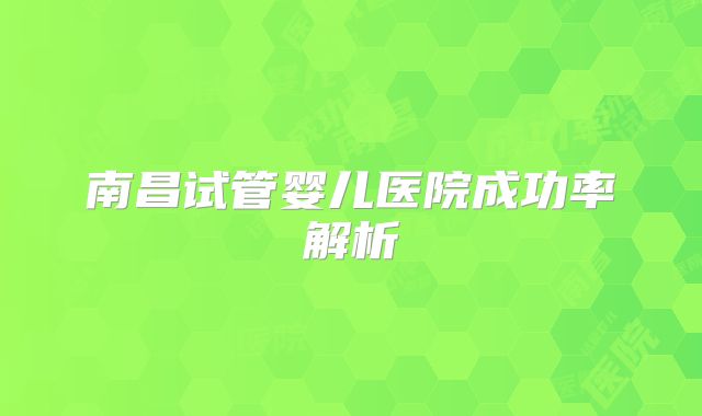 南昌试管婴儿医院成功率解析