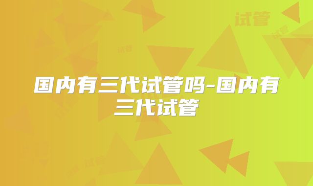 国内有三代试管吗-国内有三代试管