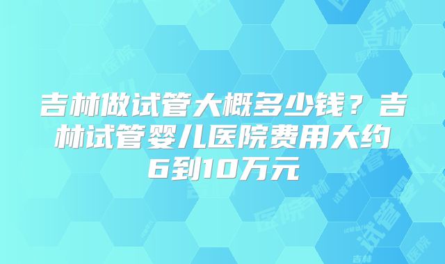 吉林做试管大概多少钱？吉林试管婴儿医院费用大约6到10万元