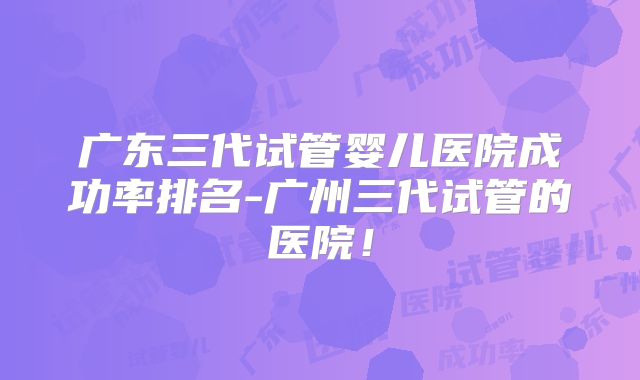 广东三代试管婴儿医院成功率排名-广州三代试管的医院！