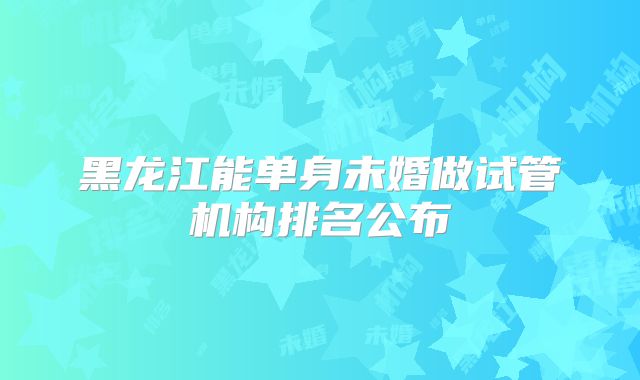 黑龙江能单身未婚做试管机构排名公布