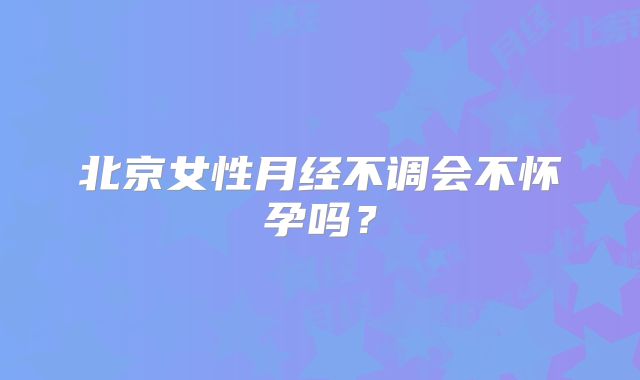 北京女性月经不调会不怀孕吗？