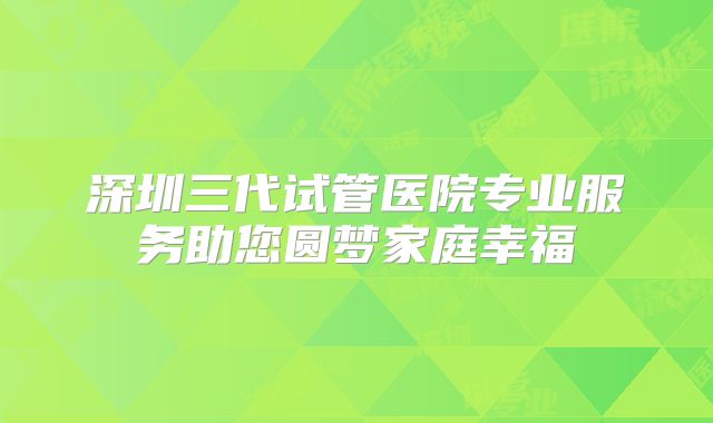 深圳三代试管医院专业服务助您圆梦家庭幸福