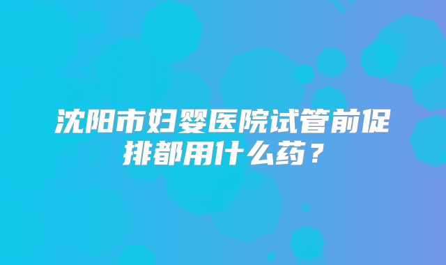沈阳市妇婴医院试管前促排都用什么药?