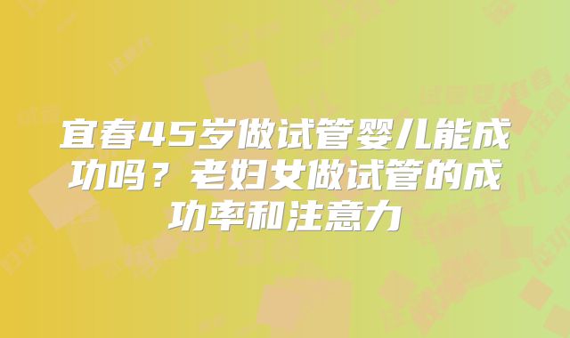 宜春45岁做试管婴儿能成功吗？老妇女做试管的成功率和注意力