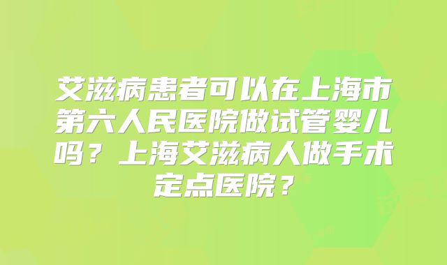 艾滋病患者可以在上海市第六人民医院做试管婴儿吗?上海艾滋病人做手术定点医院?