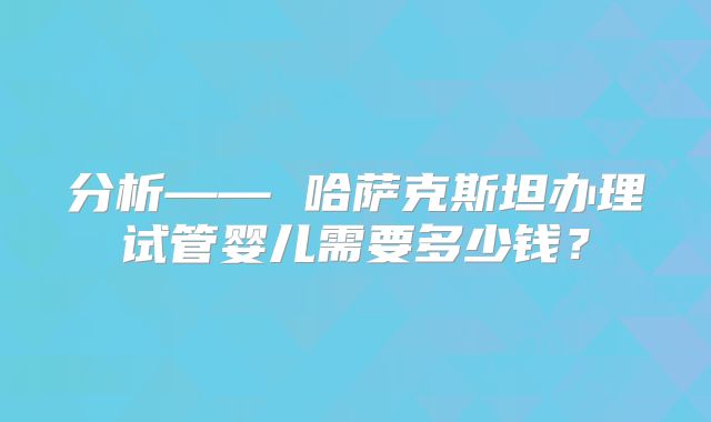 分析—— 哈萨克斯坦办理试管婴儿需要多少钱？