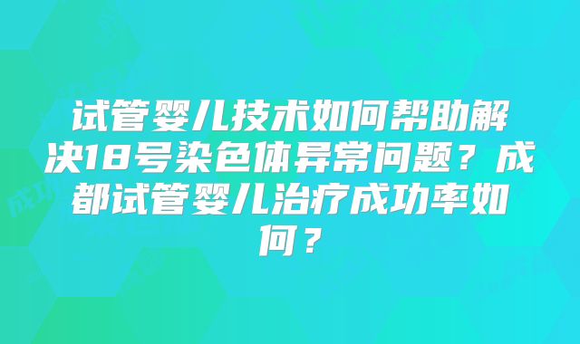 试管婴儿技术如何帮助解决18号染色体异常问题？成都试管婴儿治疗成功率如何？