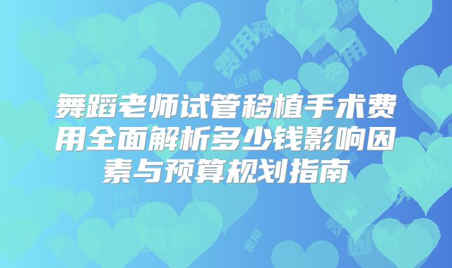 舞蹈老师试管移植手术费用全面解析多少钱影响因素与预算规划指南