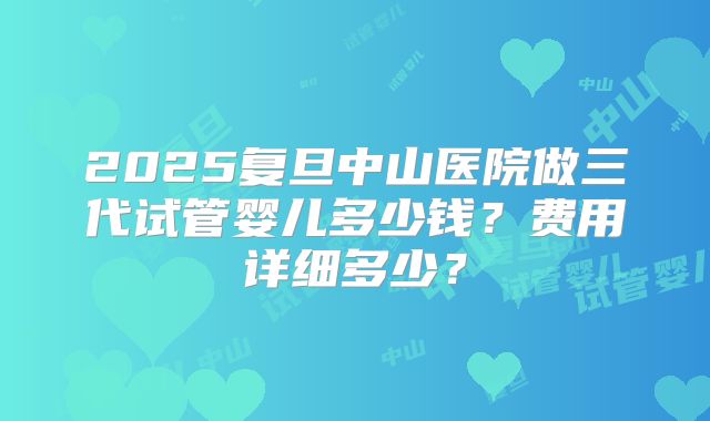 2025复旦中山医院做三代试管婴儿多少钱？费用详细多少？