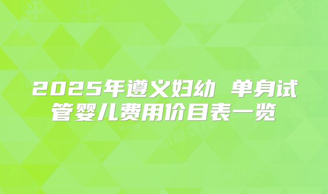 2025年遵义妇幼 单身试管婴儿费用价目表一览