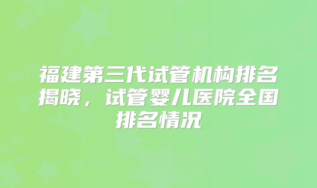 福建第三代试管机构排名揭晓，试管婴儿医院全国排名情况