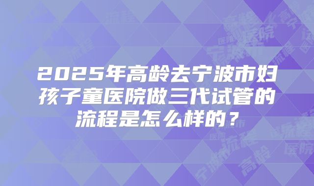2025年高龄去宁波市妇孩子童医院做三代试管的流程是怎么样的?