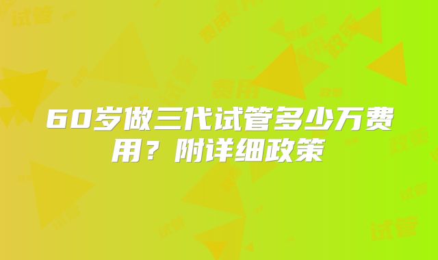 60岁做三代试管多少万费用？附详细政策