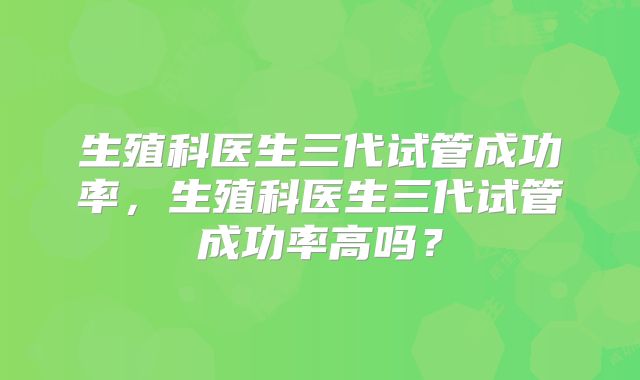 生殖科医生三代试管成功率，生殖科医生三代试管成功率高吗？