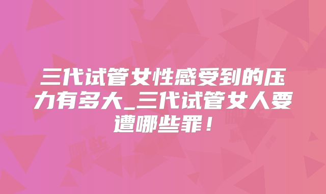 三代试管女性感受到的压力有多大_三代试管女人要遭哪些罪！