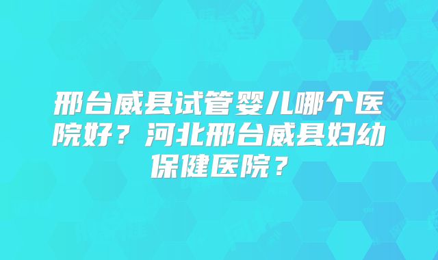邢台威县试管婴儿哪个医院好？河北邢台威县妇幼保健医院？
