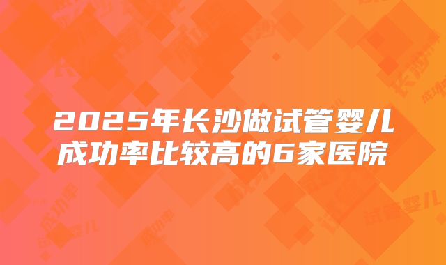 2025年长沙做试管婴儿成功率比较高的6家医院