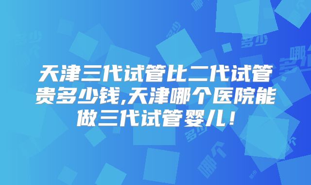 天津三代试管比二代试管贵多少钱,天津哪个医院能做三代试管婴儿！