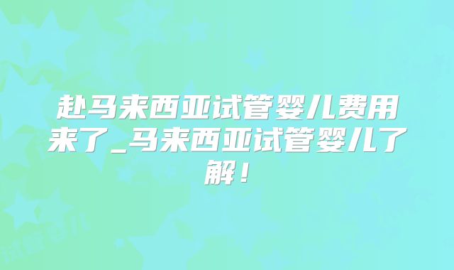 赴马来西亚试管婴儿费用来了_马来西亚试管婴儿了解!