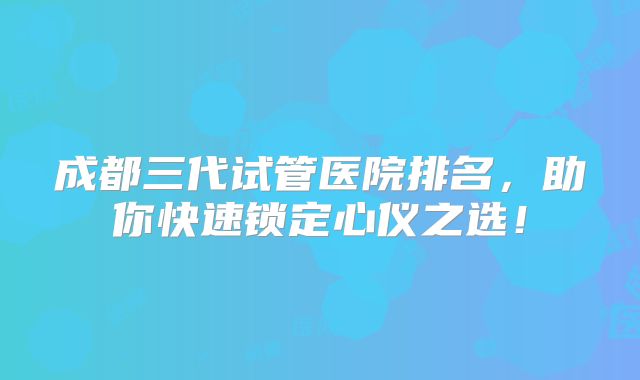 成都三代试管医院排名，助你快速锁定心仪之选！