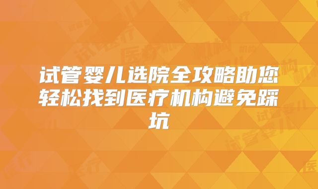 试管婴儿选院全攻略助您轻松找到医疗机构避免踩坑