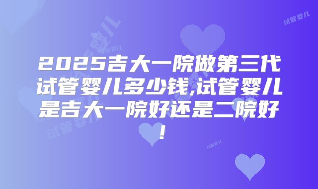 2025吉大一院做第三代试管婴儿多少钱,试管婴儿是吉大一院好还是二院好！