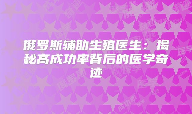 俄罗斯辅助生殖医生：揭秘高成功率背后的医学奇迹