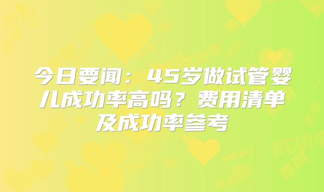 今日要闻：45岁做试管婴儿成功率高吗？费用清单及成功率参考