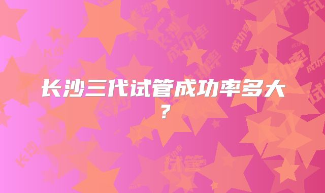 长沙三代试管成功率多大?