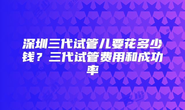 深圳三代试管儿要花多少钱？三代试管费用和成功率