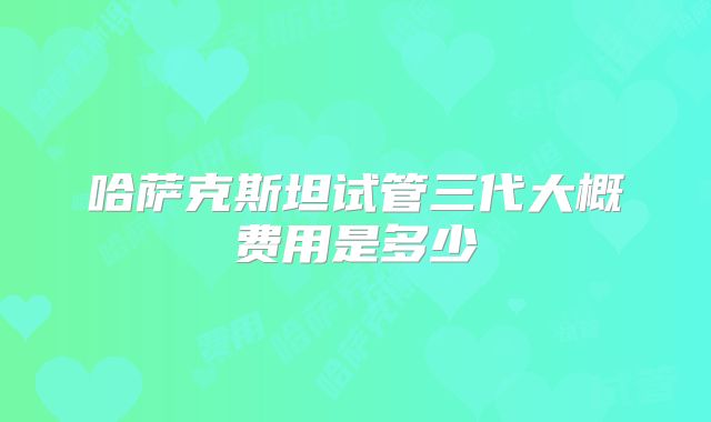 哈萨克斯坦试管三代大概费用是多少