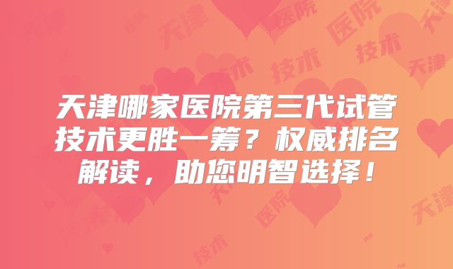 天津哪家医院第三代试管技术更胜一筹？权威排名解读，助您明智选择！