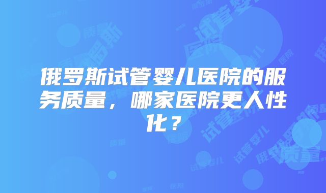 俄罗斯试管婴儿医院的服务质量，哪家医院更人性化？